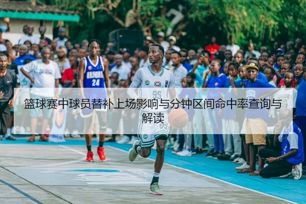 篮球赛中球员替补上场影响与分钟区间命中率查询与解读
