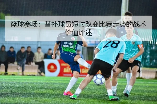 篮球赛场：替补球员短时改变比赛走势的战术价值评述