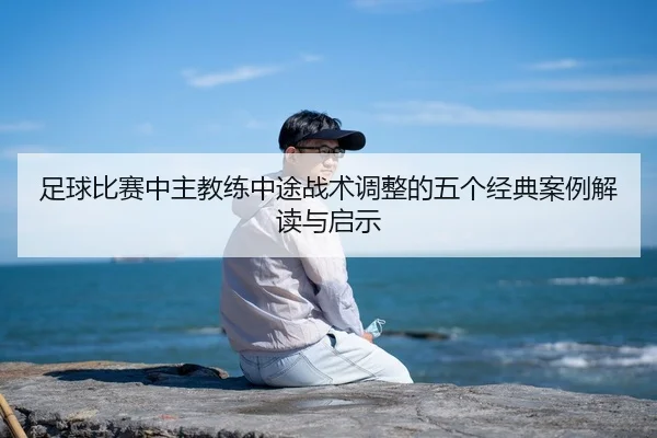足球比赛中主教练中途战术调整的五个经典案例解读与启示